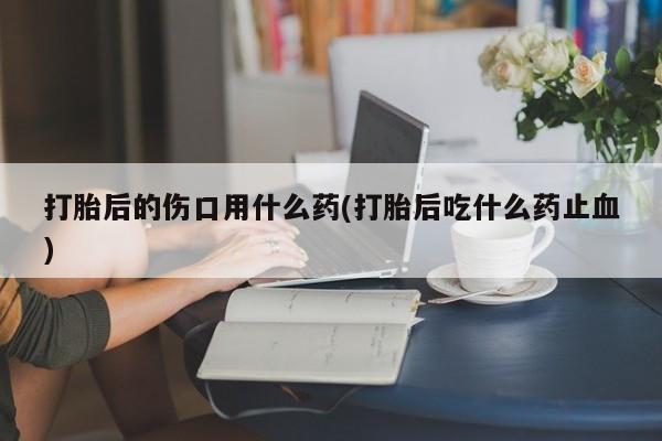 流产药私人联系方式微信打胎后的伤口用什么药(打胎后吃什么药止血)