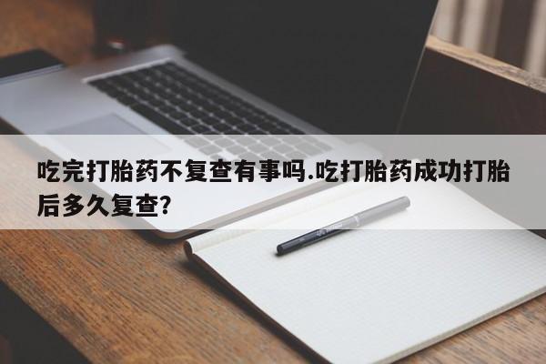 流产药私人联系方式微信吃完打胎药不复查有事吗.吃打胎药成功打胎后多久复查?