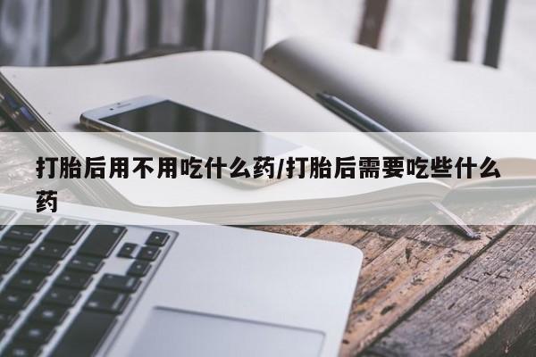 流产药私人联系方式微信打胎后用不用吃什么药/打胎后需要吃些什么药