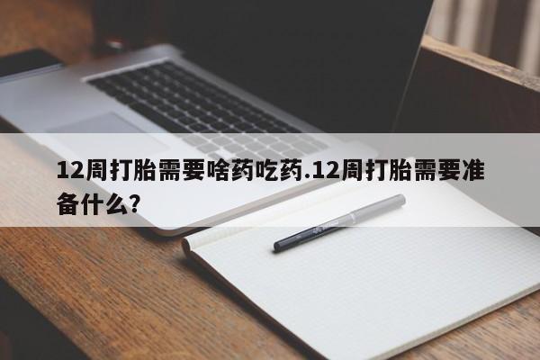流产药私人联系方式微信12周打胎需要啥药吃药.12周打胎需要准备什么?