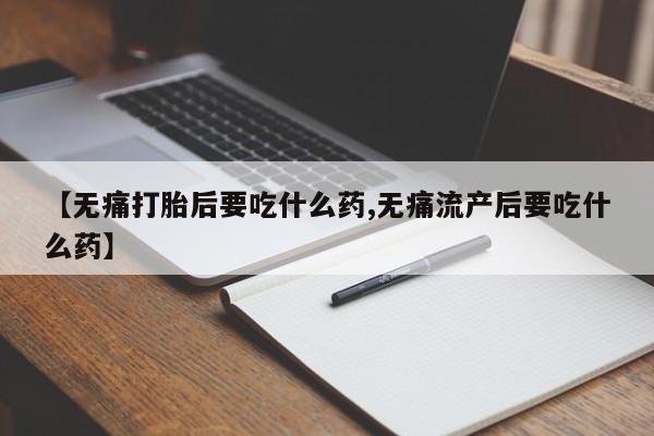 流产药私人联系方式微信【无痛打胎后要吃什么药,无痛流产后要吃什么药】