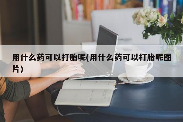 流产药私人联系方式微信用什么药可以打胎呢(用什么药可以打胎呢图片)