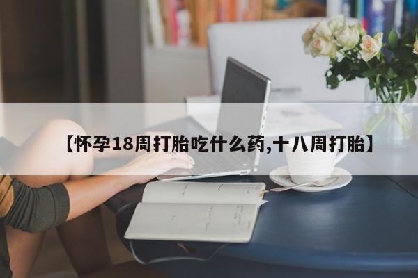 流产药私人联系方式微信【怀孕18周打胎吃什么药,十八周打胎】