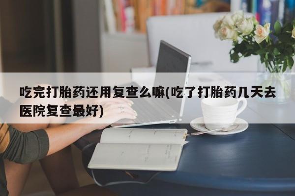 流产药私人联系方式微信吃完打胎药还用复查么嘛(吃了打胎药几天去医院复查最好)
